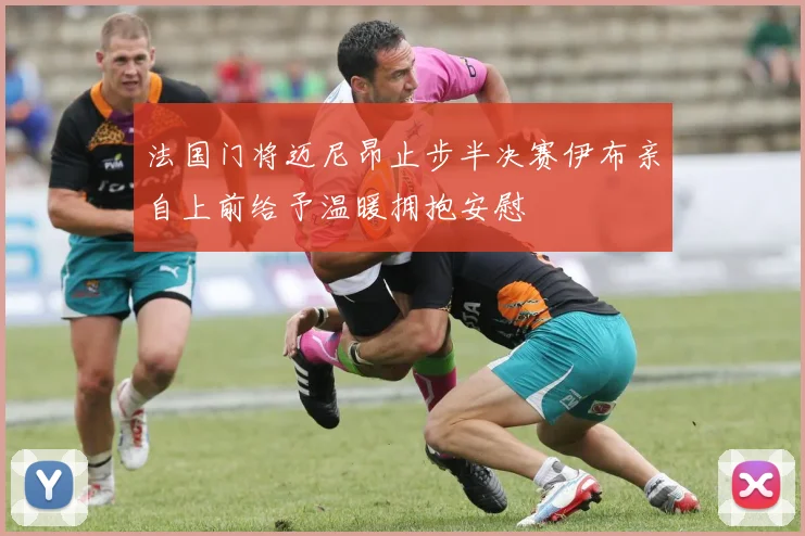 法国门将迈尼昂止步半决赛伊布亲自上前给予温暖拥抱安慰