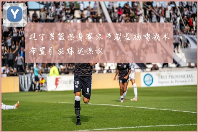 辽宁男篮热身赛末节崩盘杨鸣战术布置引发球迷热议