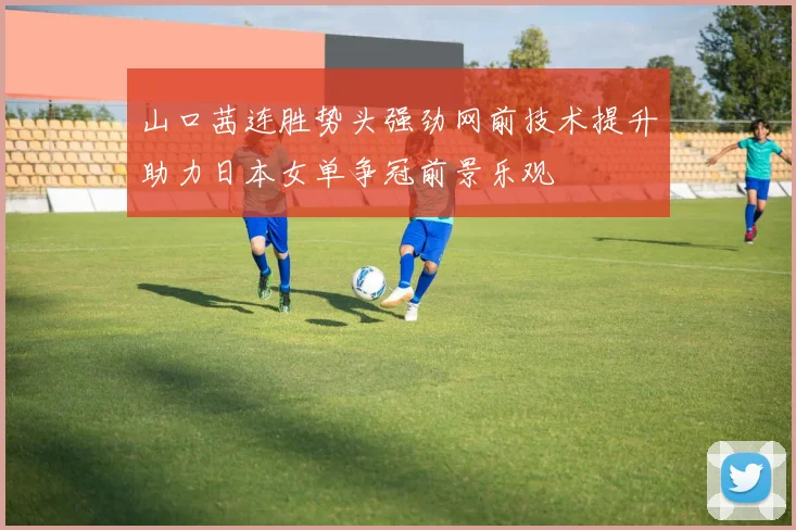 山口茜连胜势头强劲网前技术提升助力日本女单争冠前景乐观