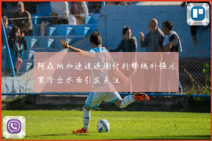 阿森纳加速追逐谢什科锋线补强方案浮出水面引发关注
