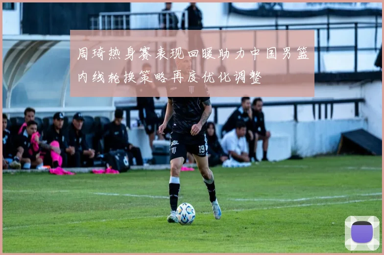 周琦热身赛表现回暖助力中国男篮内线轮换策略再度优化调整