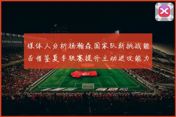 媒体人分析杨瀚森国家队新挑战能否借鉴夏季联赛提升主动进攻能力